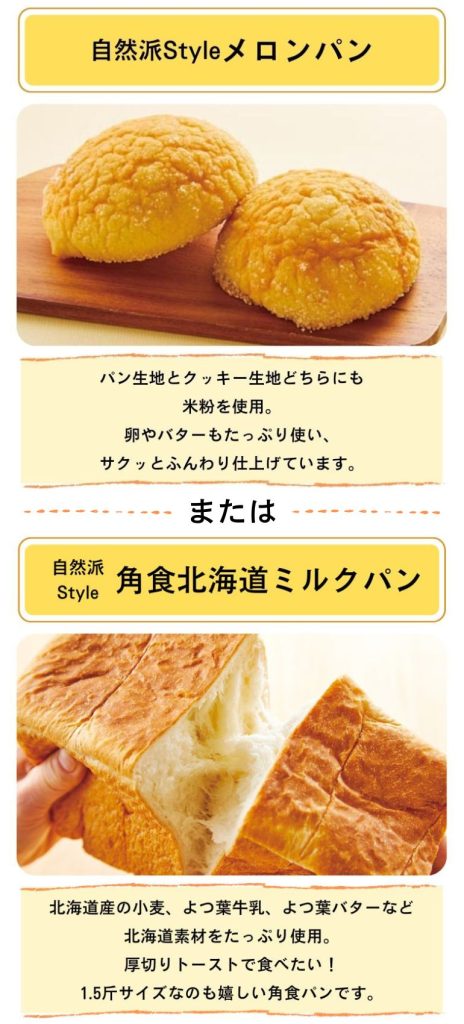 ①自然派Styleメロンパン(パン生地とクッキー生地どちらにも米粉を資料。卵やバターもたっぷり使い、サクッとふんわり仕上げています。
②自然派Style角食北海道ミルクパン(北海道産の小麦、よつ葉牛乳、よつ葉バターなど北海道素材をたっぷり使用。厚切りトーストで食べたい!1.5斤サイズなのも嬉しい角食パンです。)