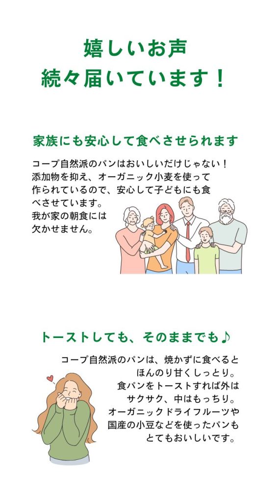 「家族にも安心して食べさせられます」コープ自然派のパンはおいしいだけじゃない!添加物を抑え、オーガニック小麦を使って
作られているので、安心して子どもにも食べさせています。我が家の朝食には欠かせません。
「トーストしても、そのままでも♪」コープ自然派のパンは、焼かずに食べるとほんのり甘くしっとり。食パンをトーストすれば外はサクサク、中はもっちり。オーガニックドライフルーツや国産の小豆などを使ったパンもとてもおいしいです。