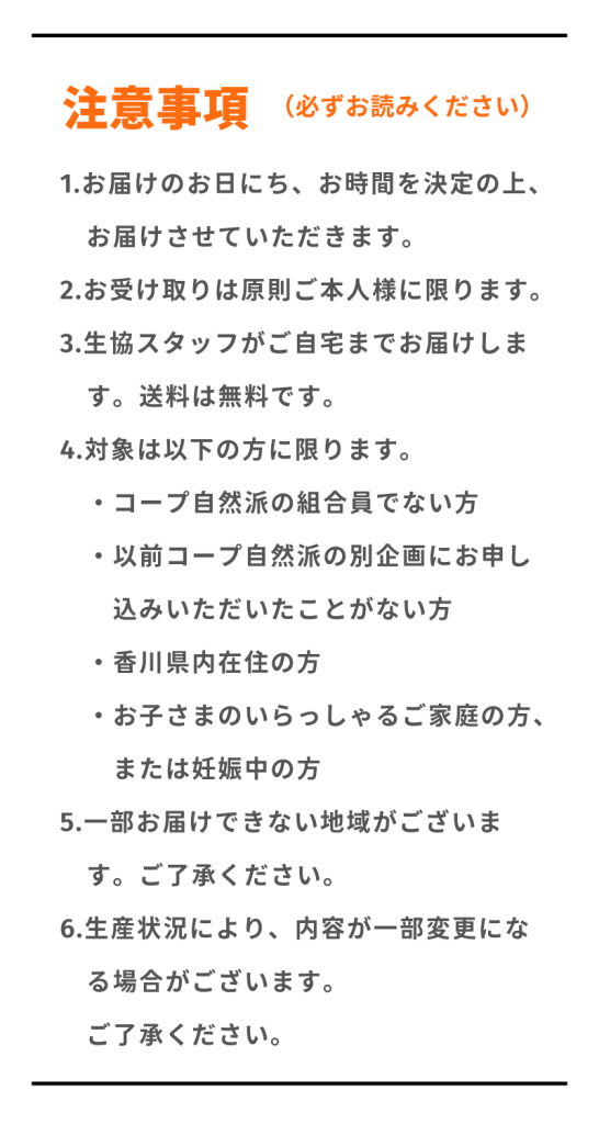 注意事項
1.お届けのお日にち、お時間を決定の上、お届けさせていただきます。
2.お受け取りは原則ご本人様に限ります。
3.生協スタッフがご自宅までお届けします。送料は無料です。
4.対象は【コープ自然派の組合員ではない方】【以前コープ自然派の別企画にお申し込みいただいたことがない方】【香川県内在住の方】【お子さまのいらっしゃるご家庭の方、または妊娠中の方】に限ります。
5.一部お届けできない地域がございます。ご了承ください。
6.生産状況により、内容が一部変更になる場合がございます。ご了承ください。