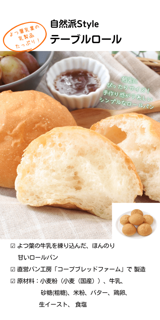 【自然派Styleテーブルロール】よつ葉乳業の乳製品（牛乳・バター）たっぷり！ほんのり甘めの仕上がり
よつ葉乳業の乳製品（牛乳・バター）たっぷり使った香ばしく、ほんのり甘いテーブルロールです。そのまま食べるのはもちろん、ハムや野菜をはさんで食べるのもおすすめ！
