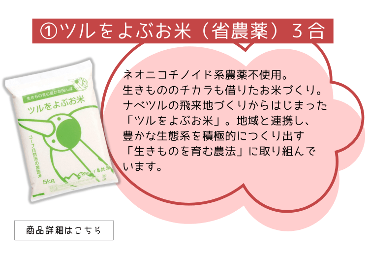 ①ツルをよぶお米（省農薬）３合
ネオニコチノイド系農薬不使用。
生きもののチカラも借りたお米づくり。
ナベツルの飛来地づくりからはじまった「ツルをよぶお米」。地域と連携し、
豊かな生態系を積極的につくり出す
「生きものを育む農法」に取り組んで
います。