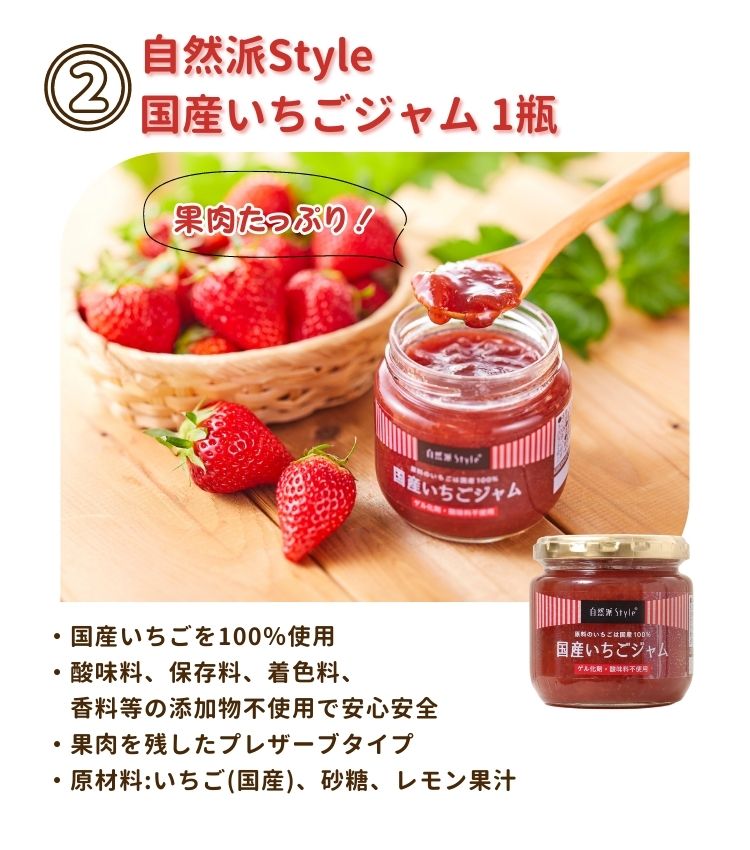 ②自然派style国産いちごジャム1瓶は、果肉たっぷりの無添加ジャム。国産いちごを100％使用。酸味料、保存料、着色料、香料等の添加物不使用で安心安全。果肉を残したプレザーブタイプ。原材料は、いちご(国産)、砂糖、レモン果汁。
