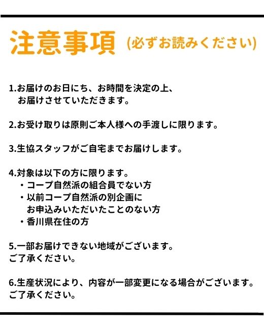 注意事項。【必ずお読みください】1.お届けのお日にち、お時間を決定の上、お届けさせていただきます。2.お受け取りは原則ご本人様に限ります。3.生協スタッフがご自宅までお届けします。4.対象は以下の方に限ります。・コープ自然派の組合員でない方。・以前コープ自然派の別企画にお申込みいただいたことのない方。・香川県在住の方。5.一部お届けできない地域がございます。ご了承ください。6.生産状況により、内容が一部変更になる場合がございます。ご了承ください。