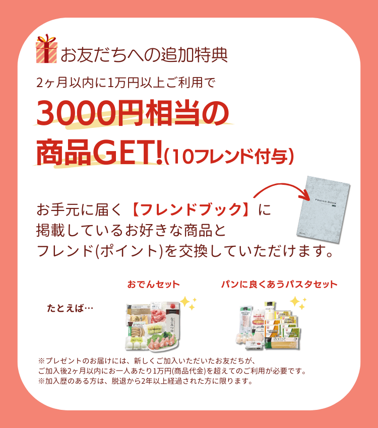 お友だちへの特典。2ヶ月以内に1万円以上ご利用で、3000円相当の商品GET！(10フレンド付与)。お手元に届く【フレンドブック】に掲載しているお好きな商品と、フレンド(ポイント)を交換していただけます。たとえば、パンに良く合うパスタセット、お米堪能セット※プレゼントのお届けには、新しくご加入いただいたお友だちが、ご加入後2ヶ月以内にお一人あたり1万円(商品代金)を超えてのご利用が必要です。※加入歴のある方は、脱退から2年以上経過された方に限ります。