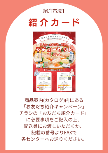 紹介方法1.【紹介カード】商品案内(カタログ)内にある「お友だち紹介キャンペーン」チラシの「お友だち紹介カード」に必要事項をご記入の上、配送員にお渡しいただくか、記載の番号よりFAXで各センターへお送りください。