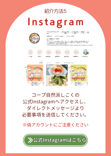 紹介方法5.【Instagram】コープ自然派しこくの公式Instagramへアクセスし、ダイレクトメッセージより必要事項を送信してください※偽アカウントにご注意ください。公式Instagramはこちら。
