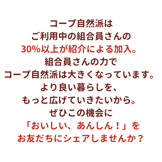 コープ自然派は、ご利用中の組合員さんの30％以上が紹介による加入。組合員の皆さんの力でコープ自然派は大きくなっています。より良い暮らしを、もっと広げていきたいから。ぜひこの機会に生協の「おいしい、あんしん！」をお友だちにシェアしませんか？
