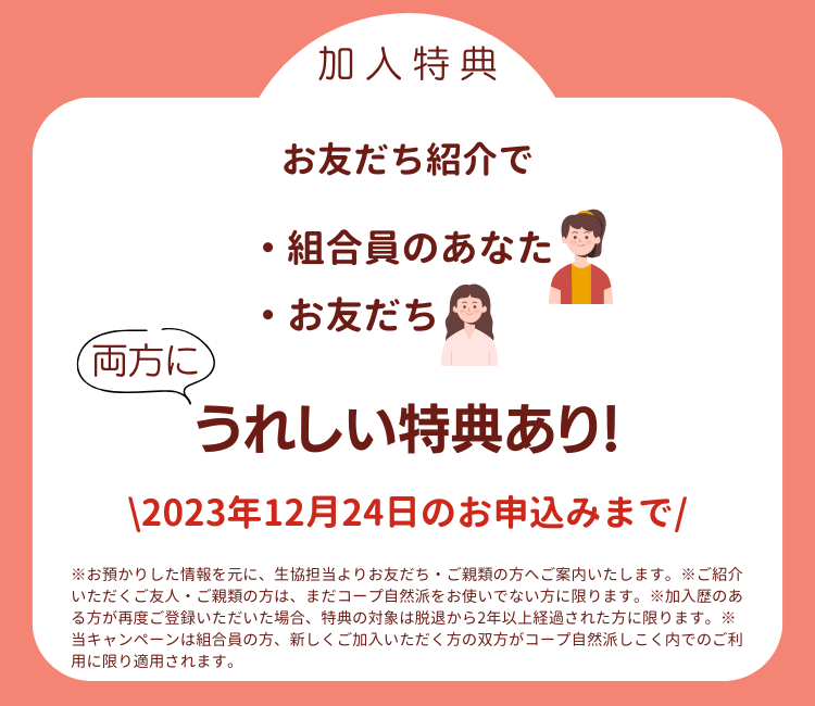加入特典。お友だち紹介で、組合員のあなたとお友だちの両方にうれしい特典あり！期間は2023年11月30日まで。※お預かりした情報を元に、生協担当よりお友だち・ご親類の方へご案内いたします。※ご紹介いただくご友人・ご親類の方は、まだコープ自然派をお使いでない方に限ります。※加入歴のある方が再度ご登録いただいた場合、特典の対象は脱退から2年以上経過された方に限ります。※配達手数無料期間は、ご紹介いただいた方へのご連絡が取れてから付与いたします。別途お手紙をお送りしますのでご確認ください。※ベビーサポートとの併用可能です。