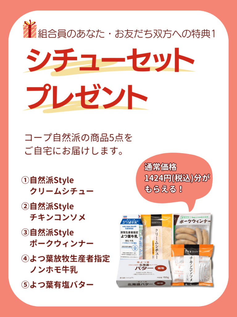 組合員のあなた・お友だち双方への特典1.シチューセットプレゼント。コープ自然派の商品5点(①自然派Styleクリームシチュー、②自然派styleチキンコンソメ、③自然派styleポークウィンナー、④よつ葉放牧生産者指定ノンホモ牛乳、⑤よつ葉有塩バター)をご自宅にお届けします。