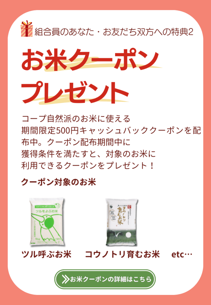 組合員のあなた・お友だち双方への特典2.お米クーポンGET！コープ自然派のお米に使える、期間限定500円キャッシュバッククーポンを配布中。クーポン配布期間中に獲得条件を満たすと、対象のお米に利用できるクーポンをプレゼント！お米クーポンの詳細はこちら。