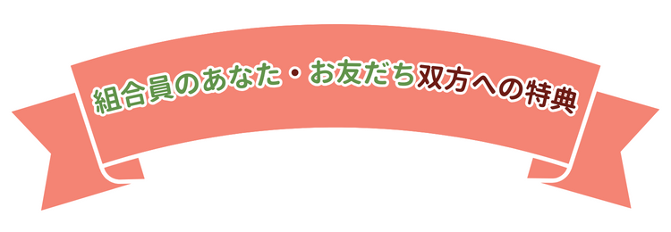 組合員のあなた・お友だち双方への特典