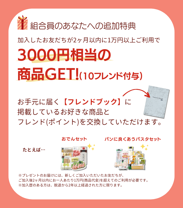 組合員のあなたへの追加特典。加入したお友だちが2ヶ月以内に1万円以上のご利用で3000円相当の商品ゲット(10フレンド付与)。お手元に届く【フレンドブック】に掲載しているお好きな商品と、フレンド(ポイント)を交換していただけます。たとえば、パンに良く合うパスタセット、お米堪能セット※プレゼントのお届けには、新しくご加入いただいたお友だちが、ご加入後2ヶ月以内にお一人あたり1万円(商品代金)を超えてのご利用が必要です。※加入歴のある方は、脱退から2年以上経過された方に限ります。