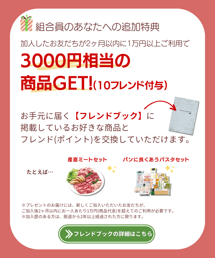 組合員のあなたへの追加特典。加入したお友だちが2ヶ月以内に1万円以上のご利用で3000円相当の商品ゲット(10フレンド付与)。お手元に届く【フレンドブック】に掲載しているお好きな商品と、フレンド(ポイント)を交換していただけます。たとえば、おでんセット、パンに良く合うパスタセット。※プレゼントのお届けには、新しくご加入いただいたお友だちが、ご加入後2ヶ月以内にお一人あたり1万円(商品代金)を超えてのご利用が必要です。※加入歴のある方は、脱退から2年以上経過された方に限ります。フレンドブックの詳細はこちら