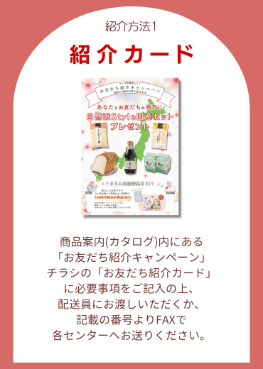 紹介方法1.【紹介カード】商品案内(カタログ)内にある「お友だち紹介キャンペーン」チラシの「お友だち紹介カード」に必要事項をご記入の上、配送員にお渡しいただくか、記載の番号よりFAXで各センターへお送りください。