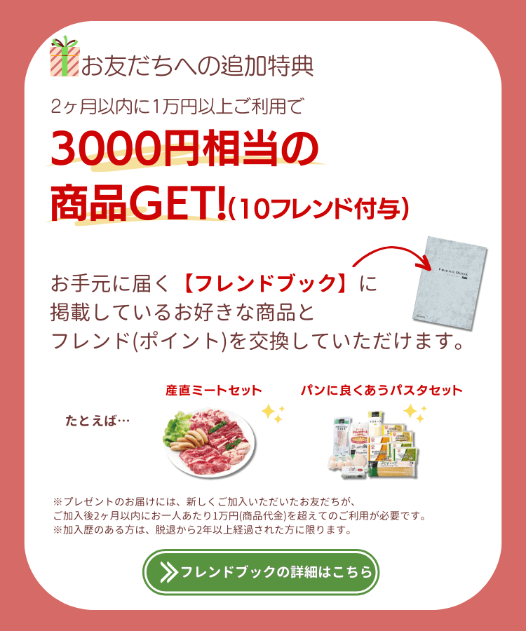 お友だちへの追加特典。2ヶ月以内に1万円以上のご利用で3000円相当の商品ゲット(10フレンド付与)。お手元に届く【フレンドブック】に掲載しているお好きな商品と、フレンド(ポイント)を交換していただけます。たとえば、おでんセット、パンに良く合うパスタセット。※プレゼントのお届けには、新しくご加入いただいたお友だちが、ご加入後2ヶ月以内にお一人あたり1万円(商品代金)を超えてのご利用が必要です。※加入歴のある方は、脱退から2年以上経過された方に限ります。フレンドブックの詳細はこちら