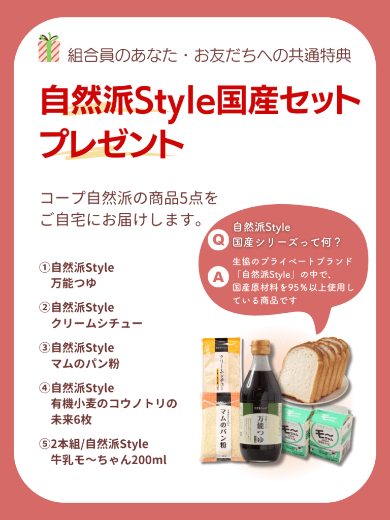 組合員のあなた・お友だちへの共通特典。自然派Style国産セットプレゼント。コープ自然派の商品5点をご自宅にお届けします。①自然派Style万能つゆ②自然派Styleクリームシチュー③自然派Styleマムのパン粉④自然派Style有機小麦のコウノトリの未来6枚⑤2本組/自然派Style牛乳モ～ちゃん200ml。自然派Style国産シリーズって何？生協のプライベートブランド「自然派Style」の中で、国産原材料を95％以上使用している商品です。