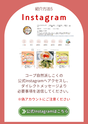 紹介方法5.【Instagram】コープ自然派しこくの公式Instagramへアクセスし、ダイレクトメッセージより必要事項を送信してください※偽アカウントにご注意ください。公式Instagramはこちら。