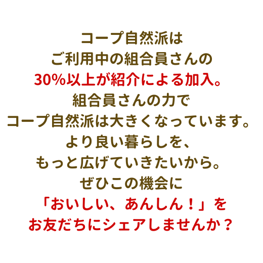 コープ自然派は、ご利用中の組合員さんの30％以上が紹介による加入。組合員の皆さんの力でコープ自然派は大きくなっています。より良い暮らしを、もっと広げていきたいから。ぜひこの機会に生協の「おいしい、あんしん！」をお友だちにシェアしませんか？