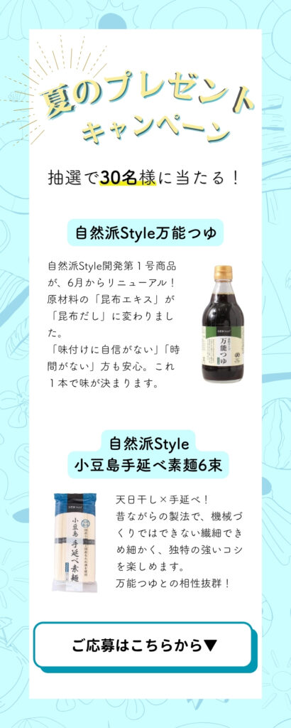 夏のプレゼントキャンペーン実施中!抽選で30名様に当たります。
【自然派Style万能つゆ】自然派Style開発第1号商品がリニューアルしました。昆布だし使用、1本で味が決まります。
【自然派Style小豆島手延べ素麺】天日干し、昔ながらの手延べ製法。機械づくりではできない繊細できめ細かく、独特の強いコシ。万能つゆとの相性抜群。
応募はクリック