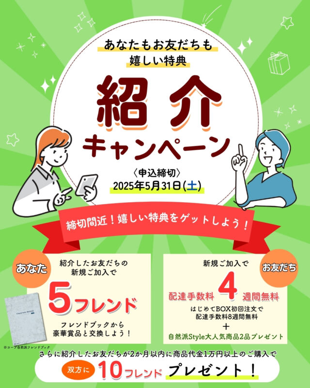 【⚠️締切間近⚠️】

🌸春の紹介キャンペーン2025🌸

期間中に、
お友だちを紹介していただくと…、
★組合員には、
【5フレンド】
★お友だちには、
【配達手数料4週間無料】と
【自然派Style大人気商品2品】
をプレゼント🎁

さらに❕
紹介したお友だちが2ヶ月以内に
商品代金1万円以上ご利用で、
【10フレンド（3,000円相当）】を
双方にプレゼント💫

紹介キャンペーンの詳細は、
「コープ自然派 春の紹介キャンペーン」
と検索🔍

-------------------------
〈キャンペーン期間〉
2025年3月1日(土)～2025年5月31日(土)

〈申込方法〉
①組合員の方に配布している紹介チラシに、
紹介カードを記入していただき、
担当配送員へお渡しください。
②組合員サービスセンターへご連絡

※申込み完了後、生協側よりお電話させていただきます。

【お詫びと訂正】
3月より配布しているお友だち紹介キャンペーンチラシについて裏面紹介の流れについて誤りがありましたのでお知らせいたします。
誤：「双方に自然派Style国産セットをプレゼント」
正：「加入したお友だちのみ自然派Style国産セットをプレゼント」

ご迷惑をおかけし、大変申し訳ございません。
紹介についての問い合わせは、組合員サービスセンターまでご連絡ください。
-------------------------

その他のイベント情報、
過去の投稿にて掲載中❕
フォローして、最新情報をチェック✅

「生協の宅配コープ自然派」については、
プロフィールのURLをタップ📱

#コープ自然派しこく #コープ自然派
#徳島 #香川 #愛媛 #高知
#2025 #春キャンペーン
#春の紹介キャンペーン
#組合員 #お友だち #紹介
#自然派Style #国産セット
#オーガニック