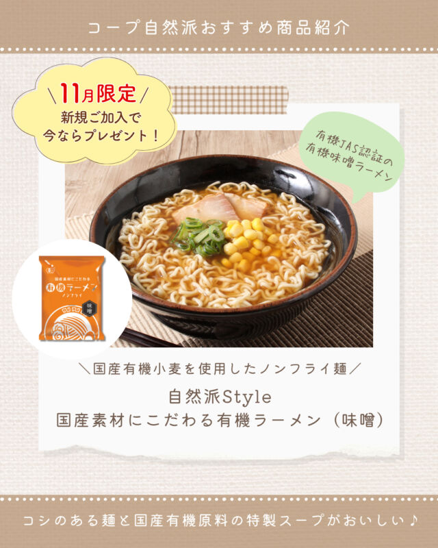 ⭐今週のおすすめ商品⭐

即席めんでオーガニックを気軽に🍜
【自然派Style国産素材にこだわる有機ラーメン（味噌）】をご紹介🌿

2025年2月に有機JAS認証を取得✨
麺は有機小麦粉を使用したコシのあるノンフライ麺🍜
スープは動物性原料を使用せずに、有機みそをベースに有機しょうゆ、有機ごま油、にんにく、こんぶ等の旨みを効かせたコクのあるおいしさです😋

こちらは『味噌』と『醤油』の2種類ございます🍜

おうちで本格的な有機ラーメンを楽しんでみませんか？😋

★11月までの新規加入特典で、
「自然派Style国産素材にこだわる有機ラーメン（味噌）」＆
「自然派Styleオーガニックハードトースト（1.5斤）」をプレゼント🎁

#コープ自然派 #自然派Style #有機JAS認証
#生協 #個人宅配 #オーガニック