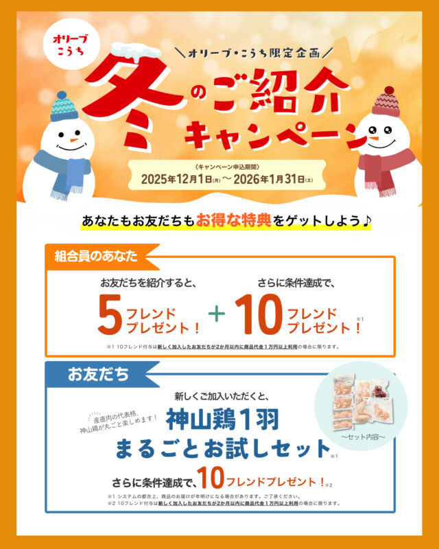 🔔香川県・高知県限定企画🔔

⛄冬のお友だち紹介キャンペーン⛄
期間中のご紹介で
双方にそれぞれ素敵な特典をプレゼント🎁
------------------
★組合員のあなた★
お友だちを「紹介すると」5フレンド！
★お友だち★
新しくご加入いただくと、
「神山鶏まるごと1羽お試しセット」
をプレゼント！
------------------

さらに！
新しくご加入したお友だちが条件を満たすと、双方に10フレンドプレゼント🎶✨

この機会に、コープ自然派の環を拡げませんか？🌱
詳しくはコープ自然派しこくHPまたは、配布中のチラシをご覧ください😊

〈キャンペーン期間〉
2025年12月1日(月)～2026年1月31日(土)

〈申込方法〉
組合員の方に配布している紹介チラシの紹介カードを記入していただき、担当配送員へお渡しいただくか、チラシ記載のQRコードからお申込みください。
お電話でも受け付けております。
申込み完了後、生協スタッフよりご紹介先のお友だちへご連絡させていただきます。
⚠️商品のお届けはシステムの都合上、年明けでのお届けになります。ご了承ください。

#お友だち #紹介キャンペーン #キャンペーン
#特典 #プレゼント #期間限定